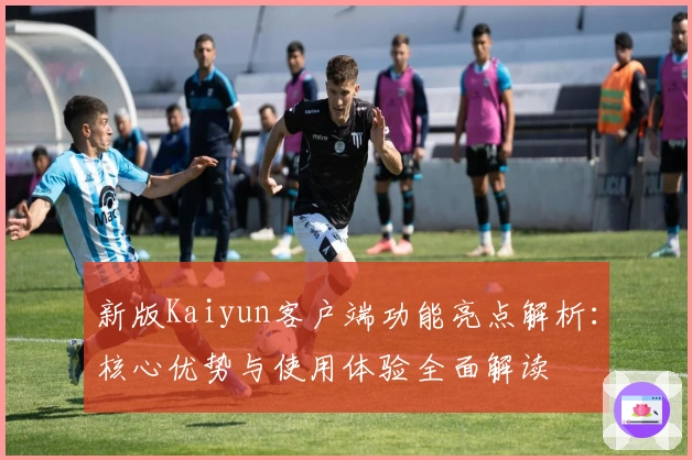 新版Kaiyun客户端功能亮点解析：核心优势与使用体验全面解读