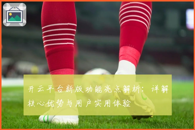 开云平台新版功能亮点解析：详解核心优势与用户实用体验