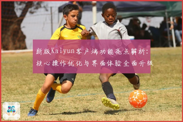 新版Kaiyun客户端功能亮点解析:核心操作优化与界面体验全面升级